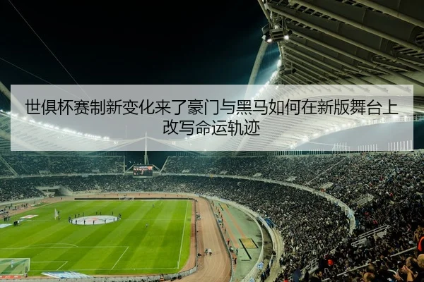 世俱杯赛制新变化来了豪门与黑马如何在新版舞台上改写命运轨迹